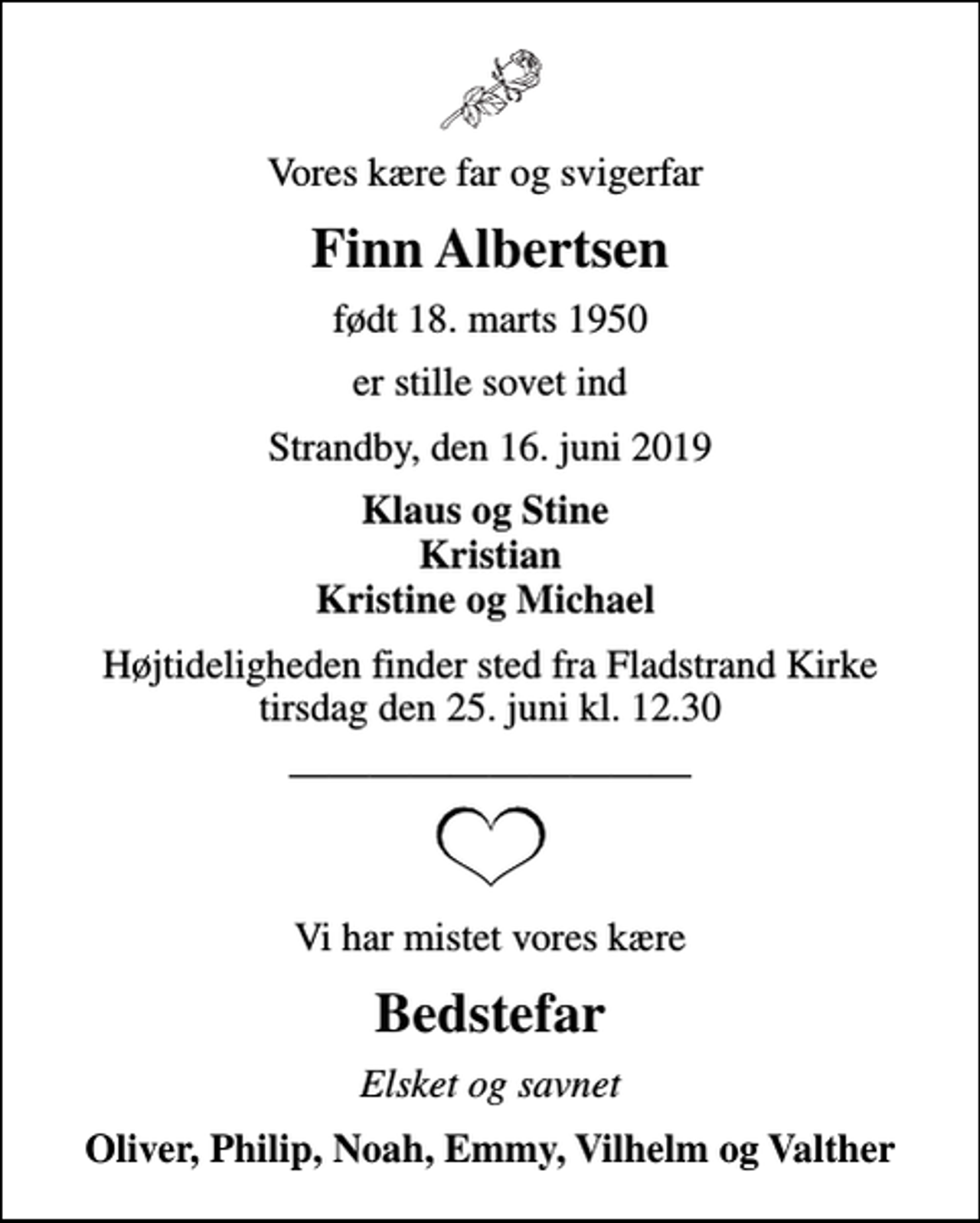 <p>Vores kære far og svigerfar<br />Finn Albertsen<br />født 18. marts 1950<br />er stille sovet ind<br />Strandby, den 16. juni 2019<br />Klaus og Stine Kristian Kristine og Michael<br />Højtideligheden finder sted fra Fladstrand Kirke tirsdag den 25. juni kl. 12.30<br />Vi har mistet vores kære<br />Bedstefar<br />Elsket og savnet<br />Oliver, Philip, Noah, Emmy, Vilhelm og Valther</p>