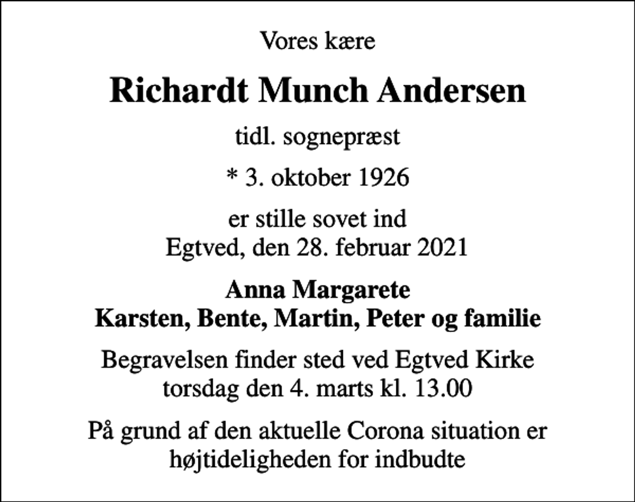 <p>Vores kære<br />Richardt Munch Andersen<br />tidl. sognepræst<br />* 3. oktober 1926<br />er stille sovet ind Egtved, den 28. februar 2021<br />Anna Margarete Karsten, Bente, Martin, Peter og familie<br />Begravelsen finder sted ved Egtved Kirke torsdag den 4. marts kl. 13.00<br />På grund af den aktuelle Corona situation er højtideligheden for indbudte</p>