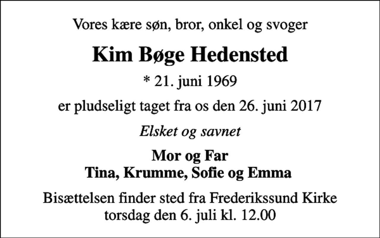 <p>Vores kære søn, bror, onkel og svoger<br />Kim Bøge Hedensted<br />* 21. juni 1969<br />er pludseligt taget fra os den 26. juni 2017<br />Elsket og savnet<br />Mor og Far Tina, Krumme, Sofie og Emma<br />Bisættelsen finder sted fra Frederikssund Kirke torsdag den 6. juli kl. 12.00</p>