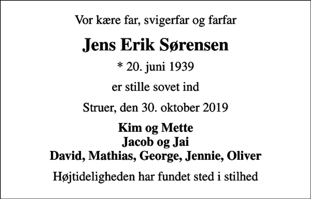<p>Vor kære far, svigerfar og farfar<br />Jens Erik Sørensen<br />* 20. juni 1939<br />er stille sovet ind<br />Struer, den 30. oktober 2019<br />Kim og Mette Jacob og Jai David, Mathias, George, Jennie, Oliver<br />Højtideligheden har fundet sted i stilhed</p>