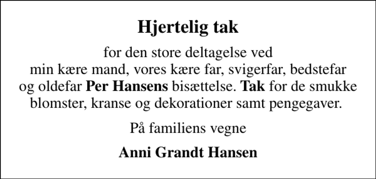 <p>Hjertelig tak<br />for den store deltagelse ved min kære mand, vores kære far, svigerfar, bedstefar og oldefar <em>Per Hansens </em>bisættelse.<em> Tak</em> for de smukke blomster, kranse og dekorationer samt pengegaver.<br />På familiens vegne<br />Anni Grandt Hansen</p>