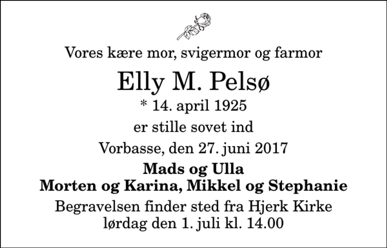 <p>Vores kære mor, svigermor og farmor<br />Elly M. Pelsø<br />* 14. april 1925<br />er stille sovet ind<br />Vorbasse, den 27. juni 2017<br />Mads og Ulla Morten og Karina, Mikkel og Stephanie<br />Begravelsen finder sted fra Hjerk Kirke lørdag den 1. juli kl. 14.00</p>