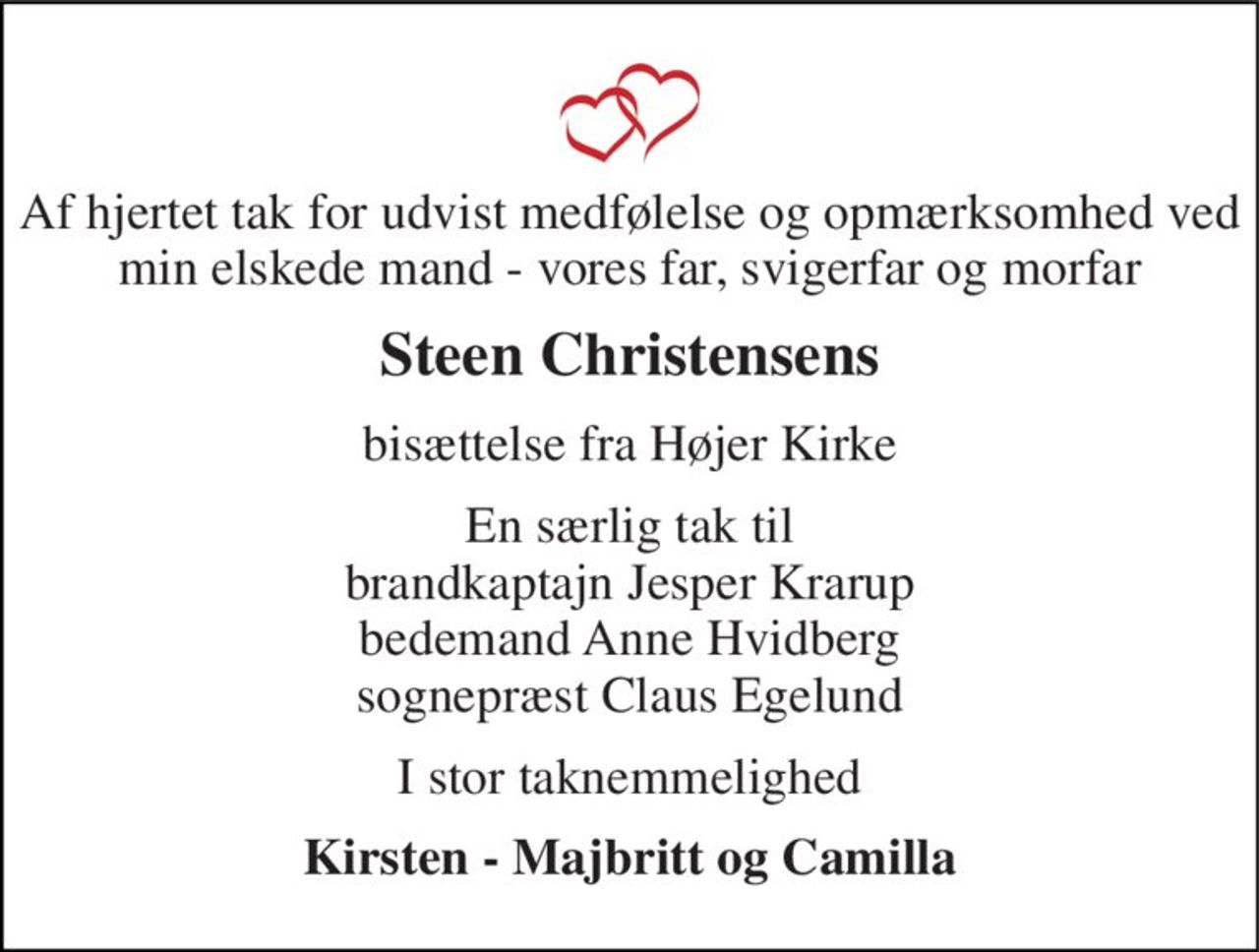 Af hjertet tak for udvist medfølelse og opmærksomhed ved min elskede mand - vores far, svigerfar og morfar 
Steen Christensens 
bisættelse fra Højer Kirke 
En særlig tak til brandkaptajn Jesper Krarup bedemand Anne Hvidberg sognepræst Claus Egelund 
I stor taknemmelighed 
Kirsten - Majbritt og Camilla