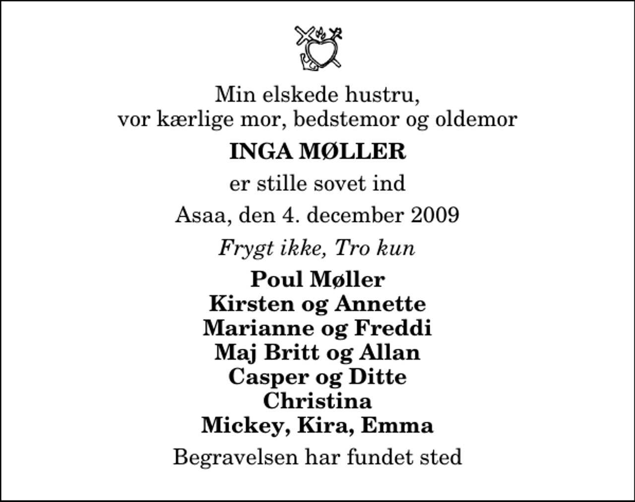 <p>Min elskede hustru, vor kærlige mor, bedstemor og oldemor<br />Inga Møller<br />er stille sovet ind<br />Asaa, den 4. december 2009<br />Frygt ikke, Tro kun<br />Poul Møller Kirsten og Annette Marianne og Freddi Maj Britt og Allan Casper og Ditte Christina Mickey, Kira, Emma<br />Begravelsen har fundet sted</p>