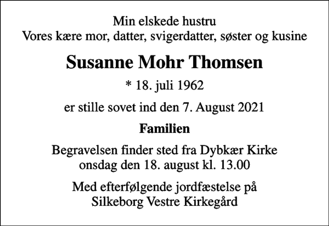 <p>Min elskede hustru Vores kære mor, datter, svigerdatter, søster og kusine<br />Susanne Mohr Thomsen<br />* 18. juli 1962<br />er stille sovet ind den 7. August 2021<br />Familien<br />Begravelsen finder sted fra Dybkær Kirke onsdag den 18. august kl. 13.00<br />Med efterfølgende jordfæstelse på Silkeborg Vestre Kirkegård</p>