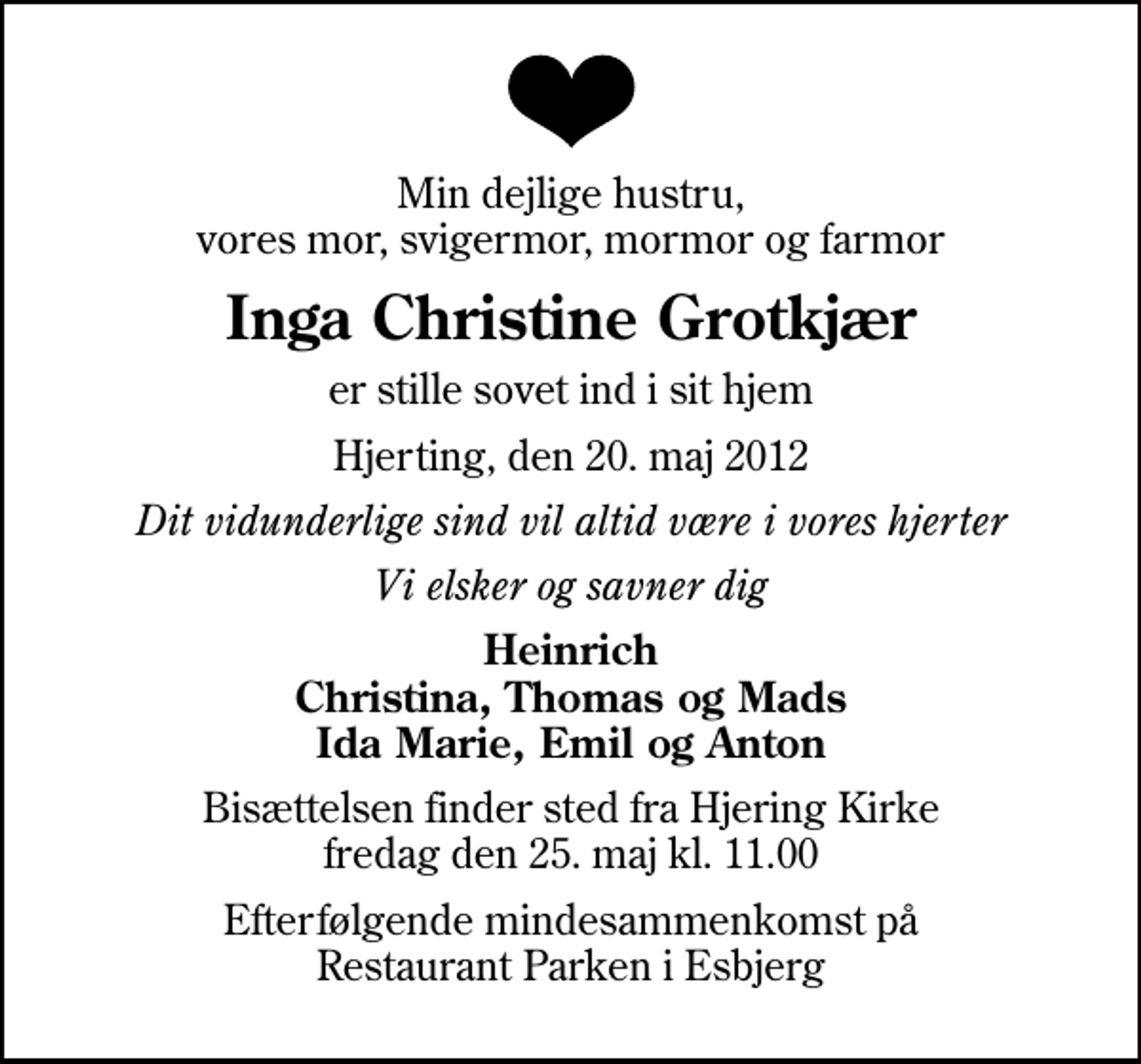 <p>Min dejlige hustru, vores mor, svigermor, mormor og farmor<br />Inga Christine Grotkjær<br />er stille sovet ind i sit hjem<br />Hjerting, den 20. maj 2012<br />Dit vidunderlige sind vil altid være i vores hjerter<br />Vi elsker og savner dig<br />Heinrich Christina, Thomas og Mads Ida Marie, Emil og Anton<br />Bisættelsen finder sted fra Hjering Kirke fredag den 25. maj kl. 11.00<br />Efterfølgende mindesammenkomst på Restaurant Parken i Esbjerg</p>