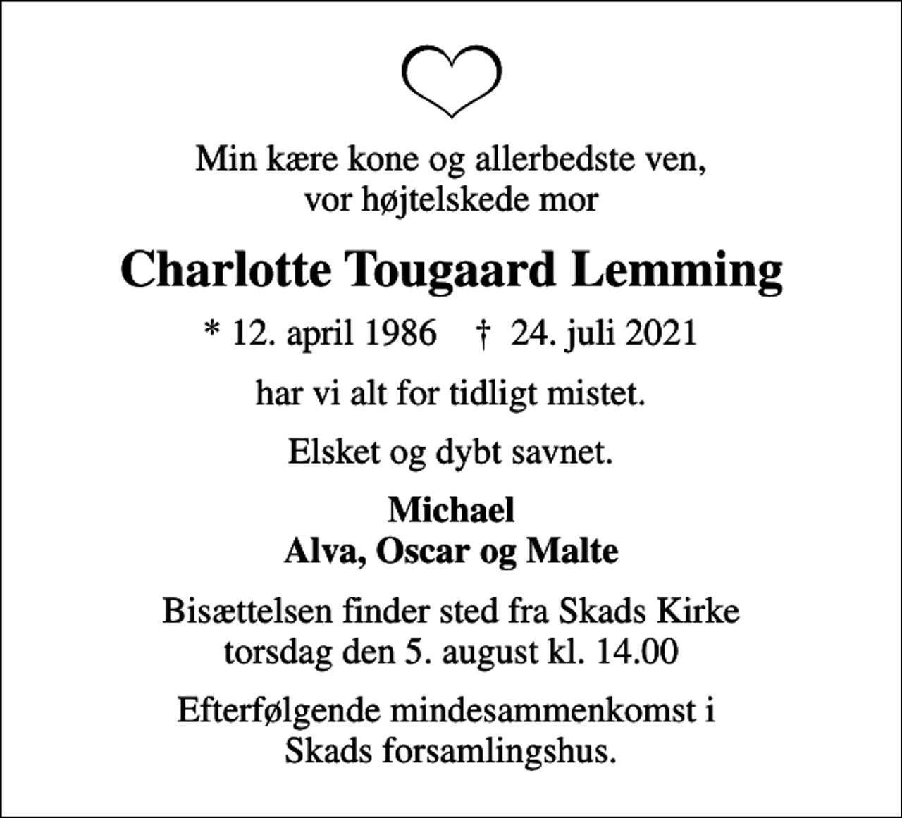 <p>Min kære kone og allerbedste ven, vor højtelskede mor<br />Charlotte Tougaard Lemming<br />* 12. april 1986 ✝ 24. juli 2021<br />har vi alt for tidligt mistet.<br />Elsket og dybt savnet.<br />Michael Alva, Oscar og Malte<br />Bisættelsen finder sted fra Skads Kirke torsdag den 5. august kl. 14.00<br />Efterfølgende mindesammenkomst i Skads forsamlingshus.</p>