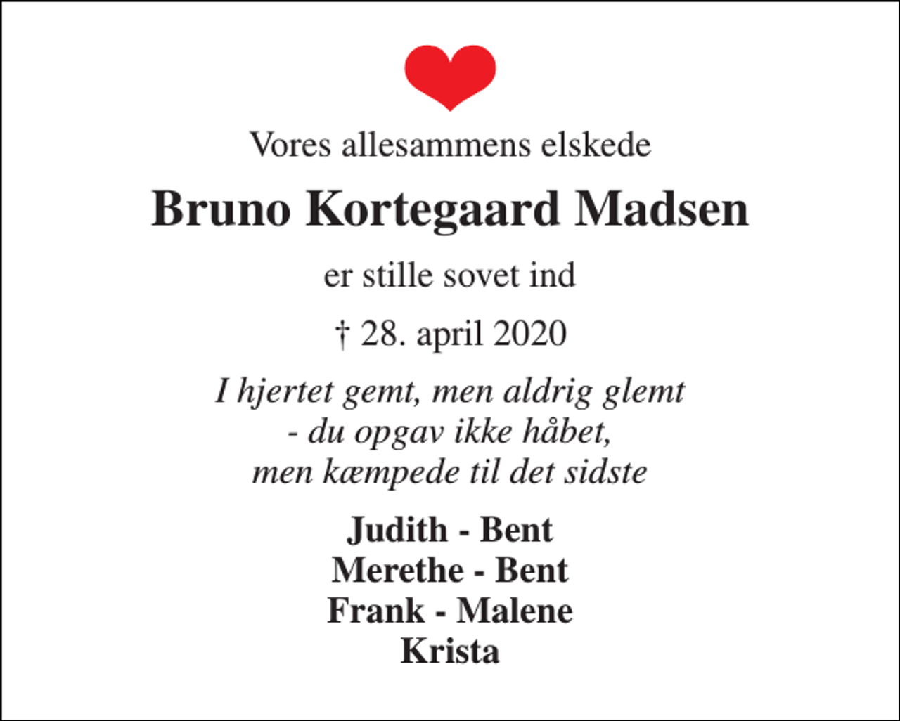 <p>Vores allesammens elskede<br />Bruno Kortegaard Madsen<br />er stille sovet ind<br />†​ 28. april 2020<br />I hjertet gemt, men aldrig glemt - du opgav ikke håbet, men kæmpede til det sidste<br />Judith - Bent Merethe - Bent Frank - Malene Krista</p>
