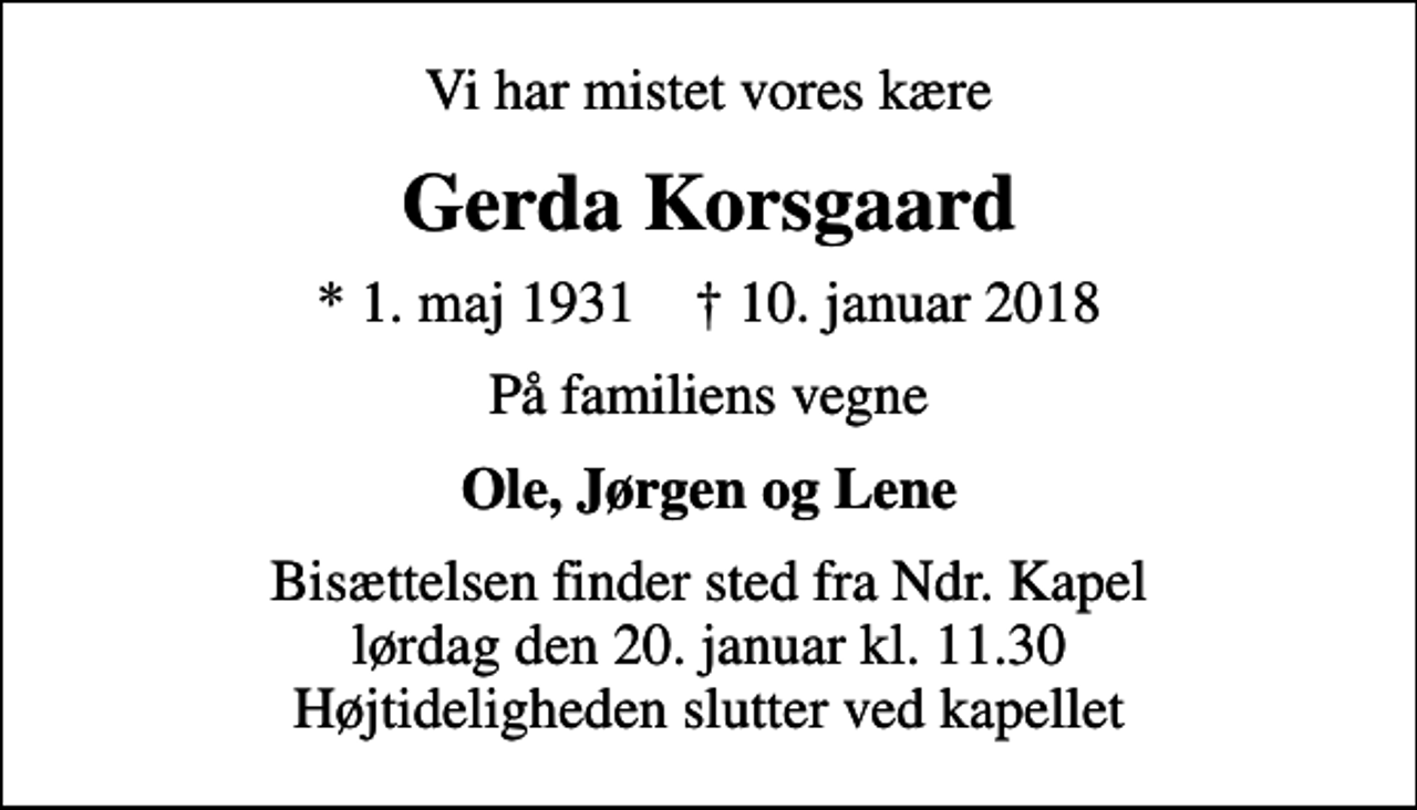 <p>Vi har mistet vores kære<br />Gerda Korsgaard<br />* 1. maj 1931 ✝ 10. januar 2018<br />På familiens vegne<br />Ole, Jørgen og Lene<br />Bisættelsen finder sted fra Ndr. Kapel lørdag den 20. januar kl. 11.30 Højtideligheden slutter ved kapellet</p>