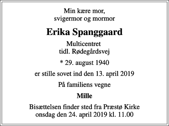 <p>Min kære mor, svigermor og mormor<br />Erika Spanggaard<br />Multicentret tidl. Rødegårdsvej<br />* 29. august 1940<br />er stille sovet ind den 13. april 2019<br />På familiens vegne<br />Mille<br />Bisættelsen finder sted fra Præstø Kirke onsdag den 24. april 2019 kl. 11.00</p>