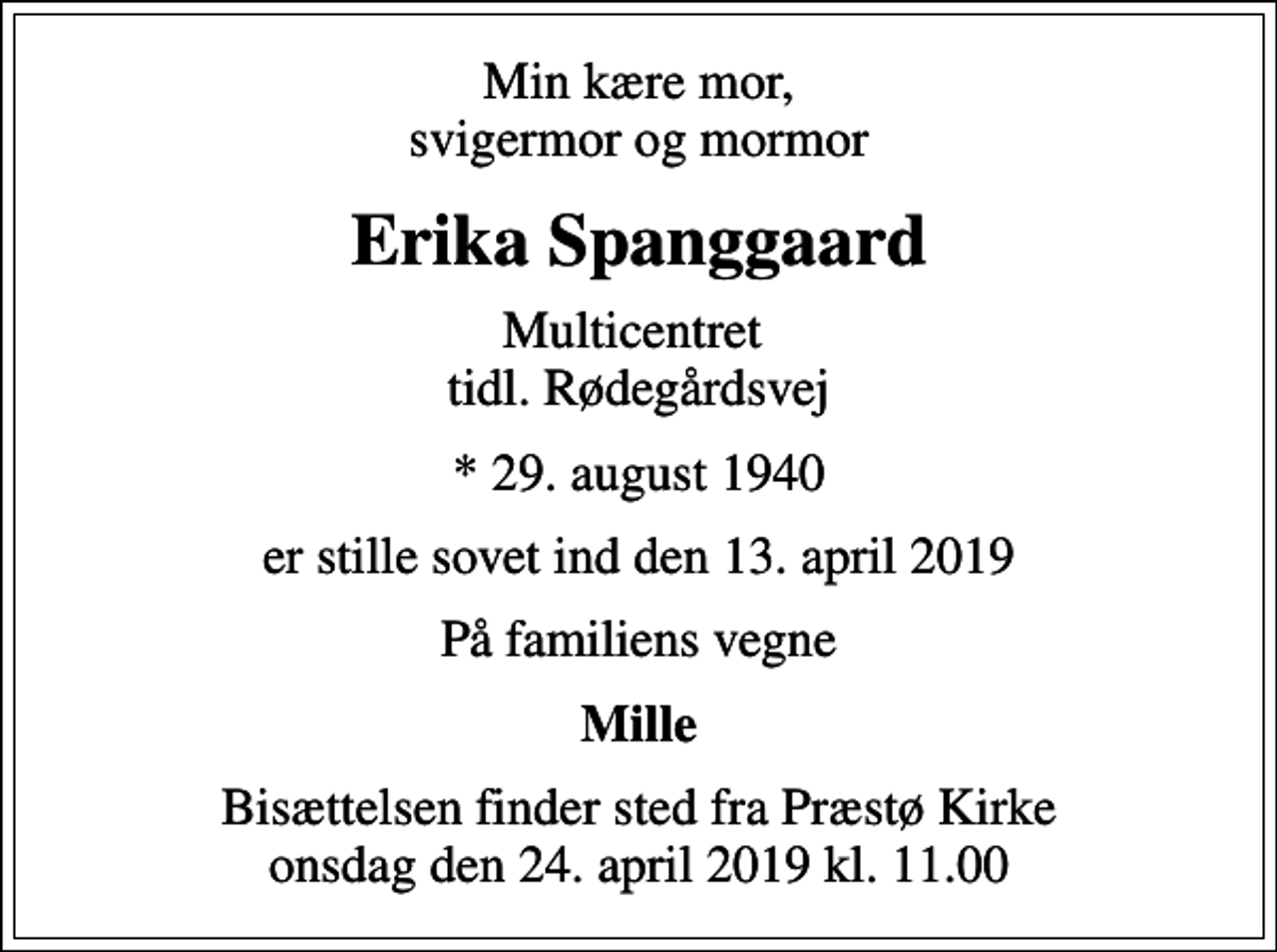 <p>Min kære mor, svigermor og mormor<br />Erika Spanggaard<br />Multicentret tidl. Rødegårdsvej<br />* 29. august 1940<br />er stille sovet ind den 13. april 2019<br />På familiens vegne<br />Mille<br />Bisættelsen finder sted fra Præstø Kirke onsdag den 24. april 2019 kl. 11.00</p>