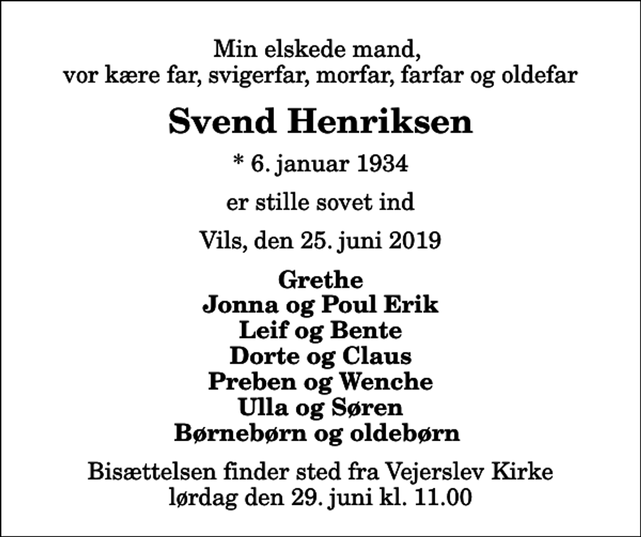 <p>Min elskede mand, vor kære far, svigerfar, morfar, farfar og oldefar<br />Svend Henriksen<br />* 6. januar 1934<br />er stille sovet ind<br />Vils, den 25. juni 2019<br />Grethe Jonna og Poul Erik Leif og Bente Dorte og Claus Preben og Wenche Ulla og Søren Børnebørn og oldebørn<br />Bisættelsen finder sted fra Vejerslev Kirke lørdag den 29. juni kl. 11.00</p>