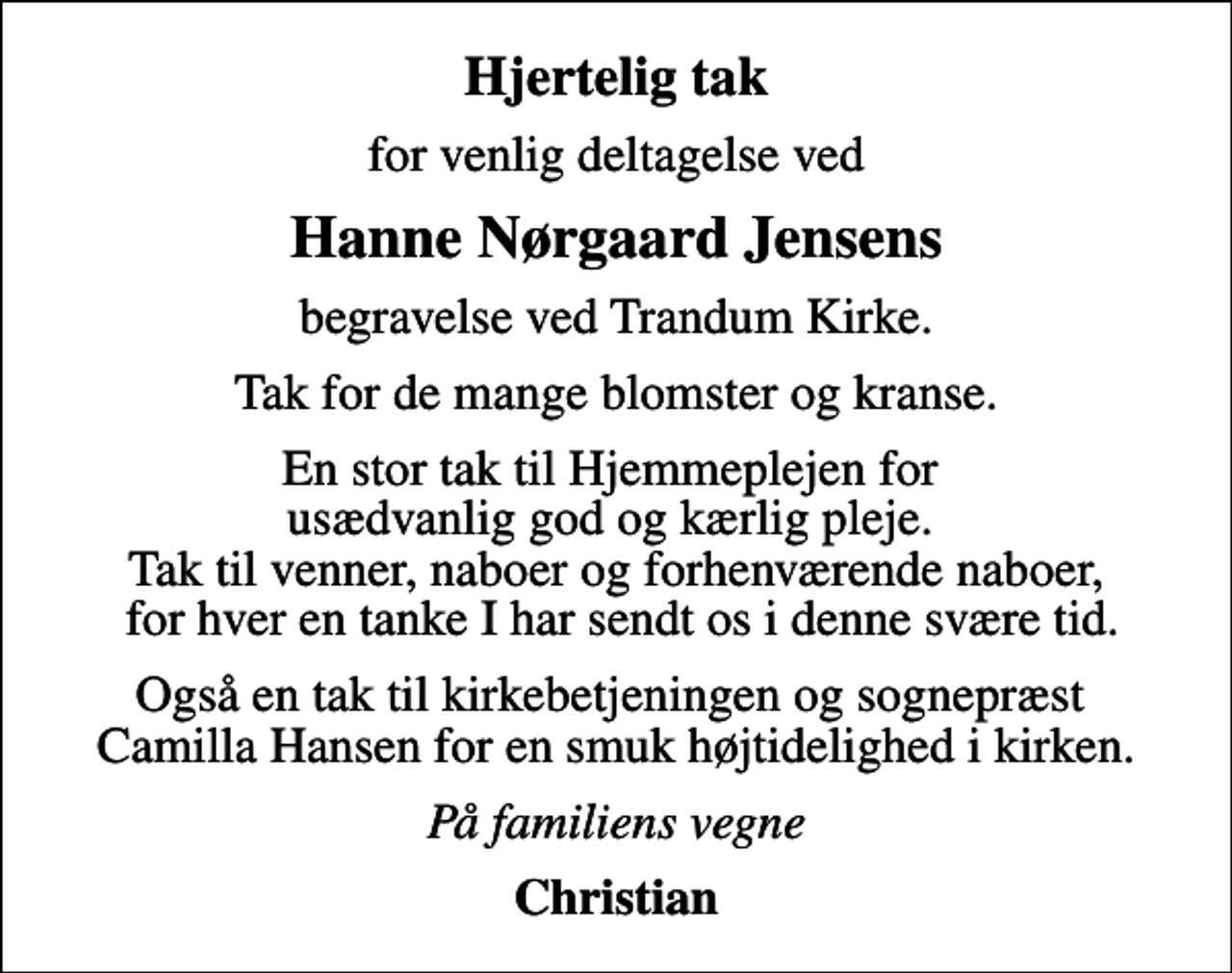 <p>Hjertelig tak<br />for venlig deltagelse ved<br />Hanne Nørgaard Jensens<br />begravelse ved Trandum Kirke.<br />Tak for de mange blomster og kranse.<br />En stor tak til Hjemmeplejen for usædvanlig god og kærlig pleje. Tak til venner, naboer og forhenværende naboer, for hver en tanke I har sendt os i denne svære tid.<br />Også en tak til kirkebetjeningen og sognepræst Camilla Hansen for en smuk højtidelighed i kirken.<br />På familiens vegne<br />Christian</p>