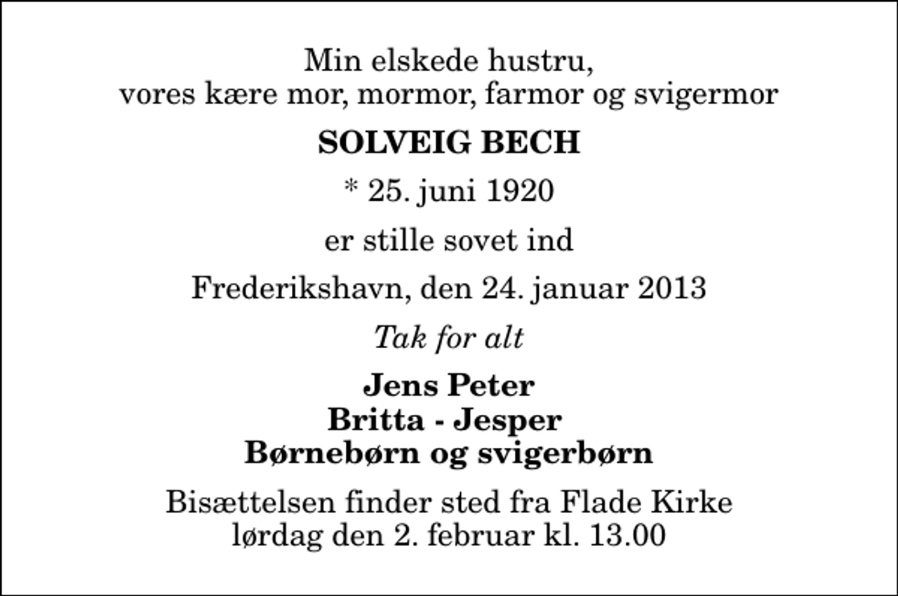 <p>Min elskede hustru, vores kære mor, mormor, farmor og svigermor<br />Solveig Bech<br />* 25. juni 1920<br />er stille sovet ind<br />Frederikshavn, den 24. januar 2013<br />Tak for alt<br />Jens Peter Britta - Jesper Børnebørn og svigerbørn<br />Bisættelsen finder sted fra Flade Kirke lørdag den 2. februar kl. 13.00</p>