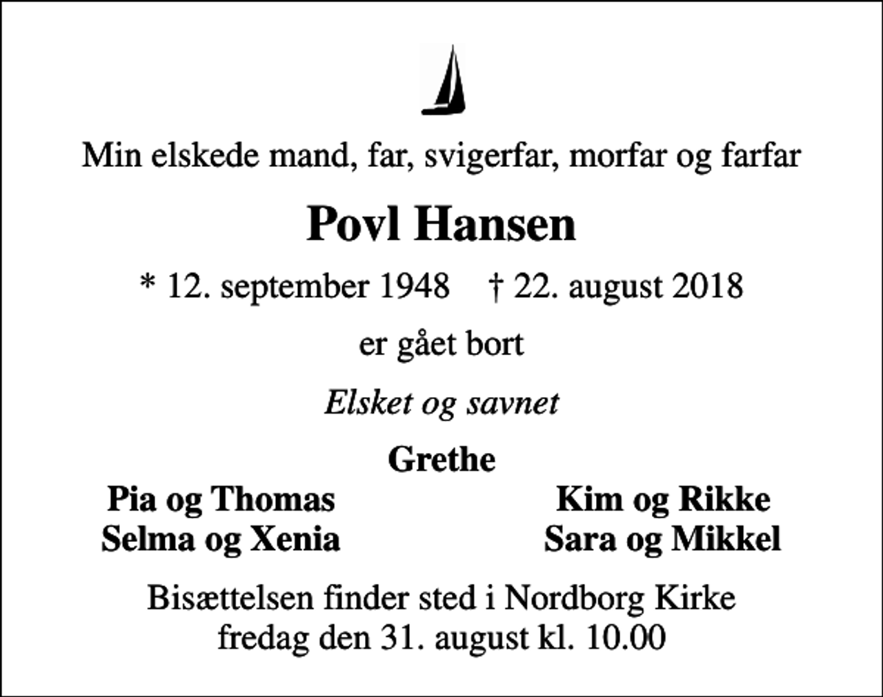 <p>Min elskede mand, far, svigerfar, morfar og farfar<br />Povl Hansen<br />* 12. september 1948 ✝ 22. august 2018<br />er gået bort<br />Elsket og savnet<br />Grethe<br />Pia og Thomas<br />Kim og Rikke<br />Selma og Xenia<br />Sara og Mikkel<br />Bisættelsen finder sted i Nordborg Kirke fredag den 31. august kl. 10.00</p>