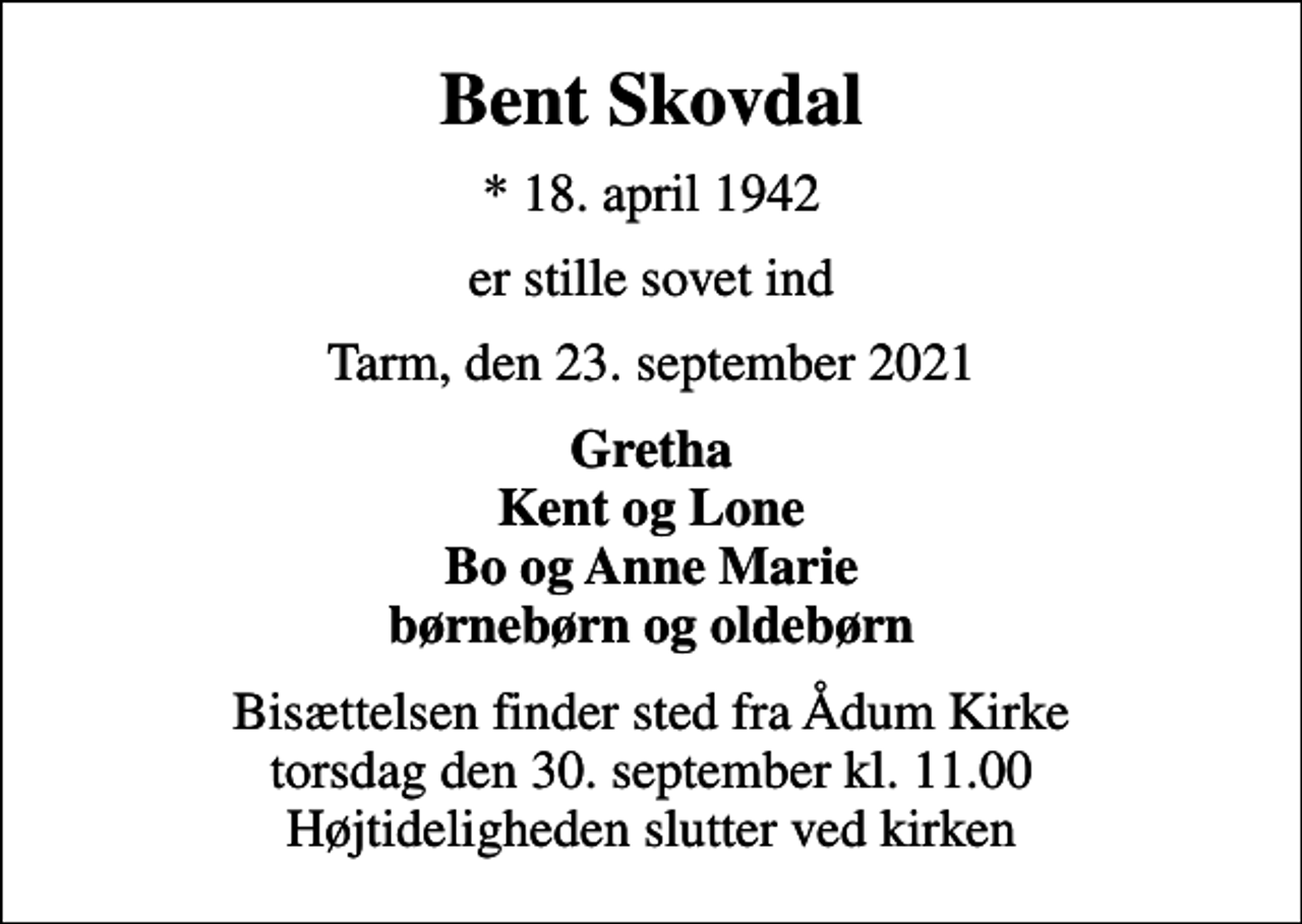 <p>Bent Skovdal<br />* 18. april 1942<br />er stille sovet ind<br />Tarm, den 23. september 2021<br />Gretha Kent og Lone Bo og Anne Marie børnebørn og oldebørn<br />Bisættelsen finder sted fra Ådum Kirke torsdag den 30. september kl. 11.00 Højtideligheden slutter ved kirken</p>