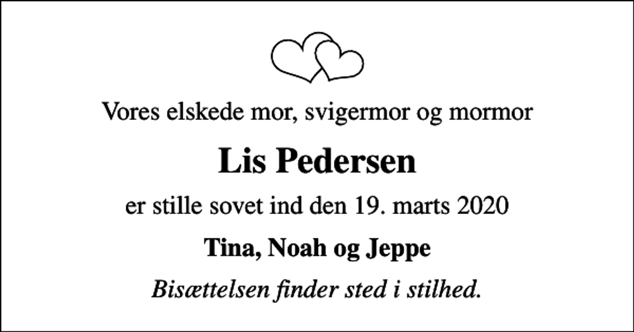 <p>Vores elskede mor, svigermor og mormor<br />Lis Pedersen<br />er stille sovet ind den 19. marts 2020<br />Tina, Noah og Jeppe<br />Bisættelsen finder sted i stilhed.</p>