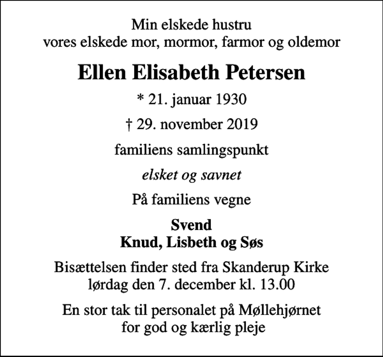<p>Min elskede hustru vores elskede mor, mormor, farmor og oldemor<br />Ellen Elisabeth Petersen<br />* 21. januar 1930<br />29. november 2019<br />familiens samlingspunkt<br />elsket og savnet<br />På familiens vegne<br />Svend Knud, Lisbeth og Søs<br />Bisættelsen finder sted fra Skanderup Kirke lørdag den 7. december kl. 13.00<br />En stor tak til personalet på Møllehjørnet for god og kærlig pleje</p>