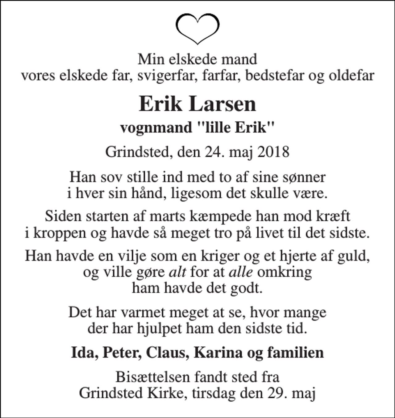 <p>Min elskede mand vores elskede far, svigerfar, farfar, bedstefar og oldefar<br />Erik Larsen<br />vognmand "lille Erik"<br />Grindsted, den 24. maj 2018<br />Han sov stille ind med to af sine sønner i hver sin hånd, ligesom det skulle være.<br />Siden starten af marts kæmpede han mod kræft i kroppen og havde så meget tro på livet til det sidste.<br />Han havde en vilje som en kriger og et hjerte af guld, og ville gøre alt for at alle omkring ham havde det godt.<br />Det har varmet meget at se, hvor mange der har hjulpet ham den sidste tid.<br />Ida, Peter, Claus, Karina og familien<br />Bisættelsen fandt sted fra Grindsted Kirke, tirsdag den 29. maj</p>