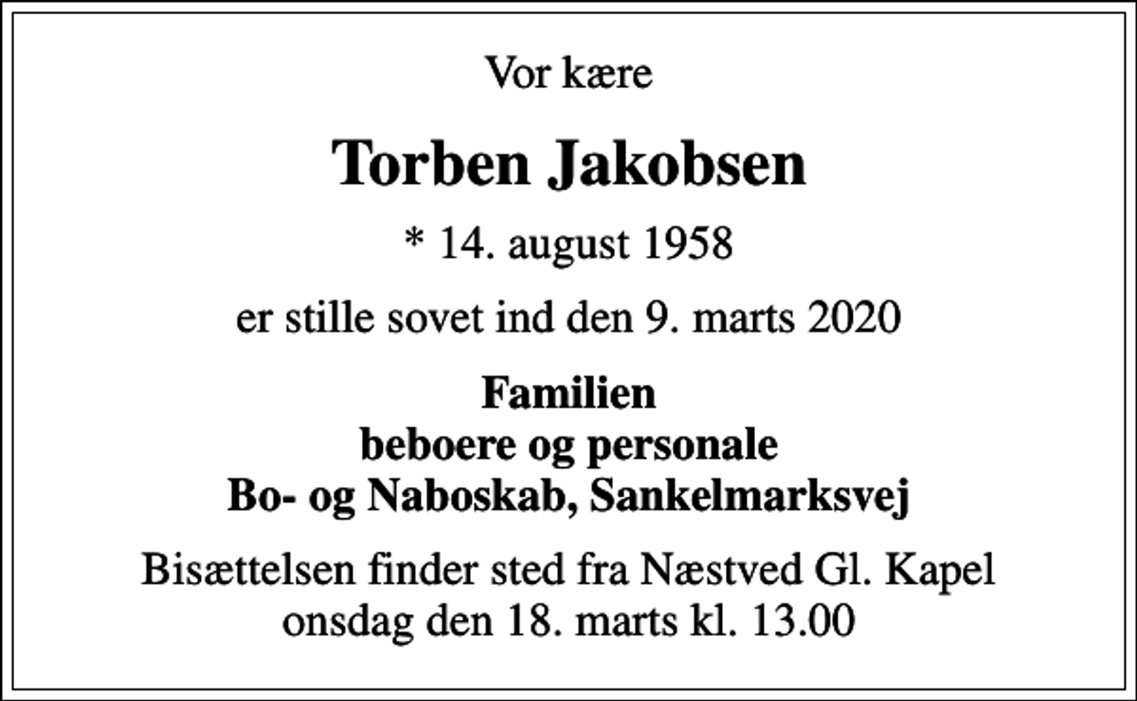 <p>Vor kære<br />Torben Jakobsen<br />* 14. august 1958<br />er stille sovet ind den 9. marts 2020<br />Familien beboere og personale Bo- og Naboskab, Sankelmarksvej<br />Bisættelsen finder sted fra Næstved Gl. Kapel onsdag den 18. marts kl. 13.00</p>