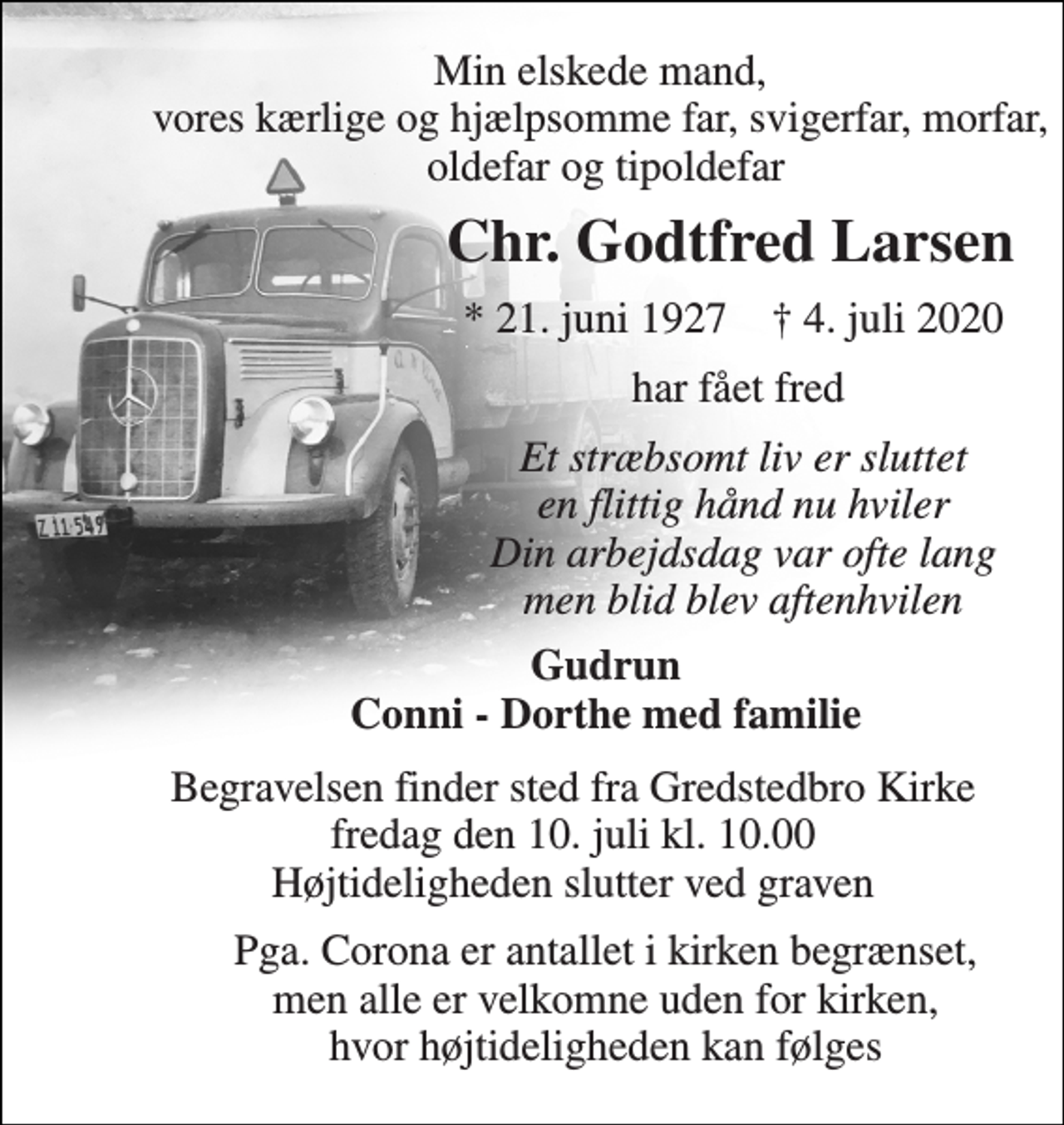 <p>Min elskede mand, vores kærlige og hjælpsomme far, svigerfar, morfar, oldefar og tipoldefar<br />Chr. Godtfred Larsen<br />*​ 21. juni 1927​ †​ 4. juli 2020<br />har fået fred<br />Et stræbsomt liv er sluttet en flittig hånd nu hviler Din arbejdsdag var ofte lang men blid blev aftenhvilen<br />Gudrun Conni - Dorthe med familie<br />Begravelsen​ finder sted fra Gredstedbro Kirke​ fredag den 10. juli​ kl. 10.00 Højtideligheden slutter ved graven<br />Pga. Corona er antallet i kirken begrænset, men alle er velkomne uden for kirken, hvor højtideligheden kan følges</p>