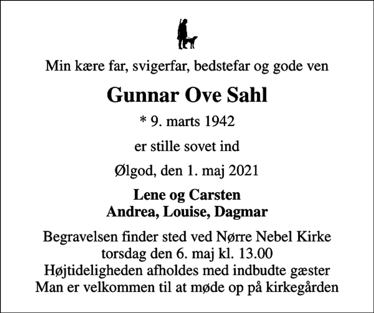 <p>Min kære far, svigerfar, bedstefar og gode ven<br />Gunnar Ove Sahl<br />* 9. marts 1942<br />er stille sovet ind<br />Ølgod, den 1. maj 2021<br />Lene og Carsten Andrea, Louise, Dagmar<br />Begravelsen finder sted ved Nørre Nebel Kirke torsdag den 6. maj kl. 13.00 Højtideligheden afholdes med indbudte gæster Man er velkommen til at møde op på kirkegården</p>