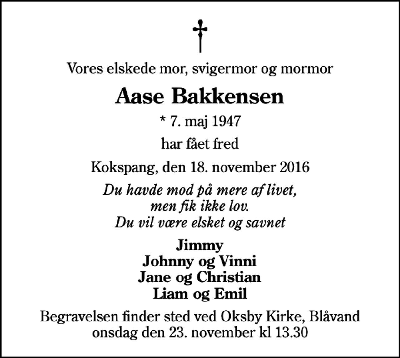<p>Vores elskede mor, svigermor og mormor<br />Aase Bakkensen<br />* 7. maj 1947<br />har fået fred<br />Kokspang, den 18. november 2016<br />Du havde mod på mere af livet, men fik ikke lov. Du vil være elsket og savnet<br />Jimmy Johnny og Vinni Jane og Christian Liam og Emil<br />Begravelsen finder sted ved Oksby Kirke, Blåvand onsdag den 23. november kl 13.30</p>