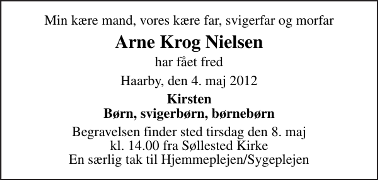 <p>Min kære mand, vores kære far, svigerfar og morfar<br />Arne Krog Nielsen<br />har fået fred<br />Haarby, den 4. maj 2012<br />Kirsten Børn, svigerbørn, børnebørn<br />Begravelsen finder sted tirsdag den 8. maj kl. 14.00 fra Søllested Kirke En særlig tak til Hjemmeplejen/Sygeplejen</p>
