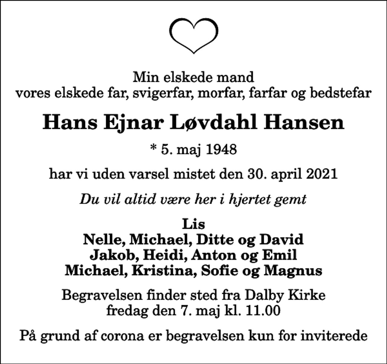 <p>Min elskede mand vores elskede far, svigerfar, morfar, farfar og bedstefar<br />Hans Ejnar Løvdahl Hansen<br />* 5. maj 1948<br />har vi uden varsel mistet den 30. april 2021<br />Du vil altid være her i hjertet gemt<br />Lis Nelle, Michael, Ditte og David Jakob, Heidi, Anton og Emil Michael, Kristina, Sofie og Magnus<br />Begravelsen finder sted fra Dalby Kirke fredag den 7. maj kl. 11.00<br />På grund af corona er begravelsen kun for inviterede</p>