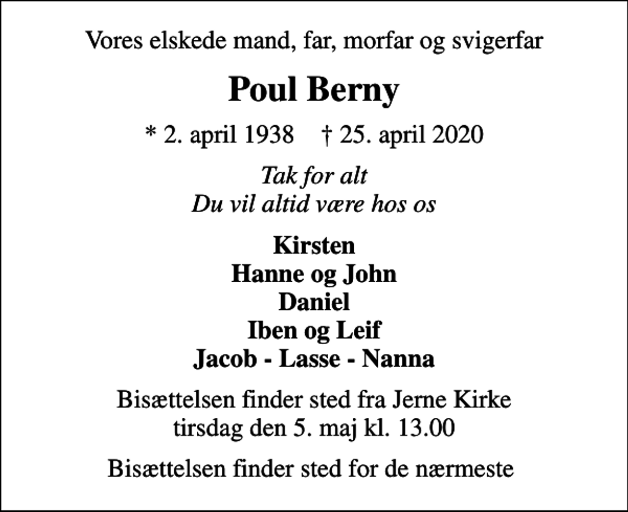 <p>Vores elskede mand, far, morfar og svigerfar<br />Poul Berny<br />* 2. april 1938 ✝ 25. april 2020<br />Tak for alt Du vil altid være hos os<br />Kirsten Hanne og John Daniel Iben og Leif Jacob - Lasse - Nanna<br />Bisættelsen finder sted fra Jerne Kirke tirsdag den 5. maj kl. 13.00<br />Bisættelsen finder sted for de nærmeste</p>