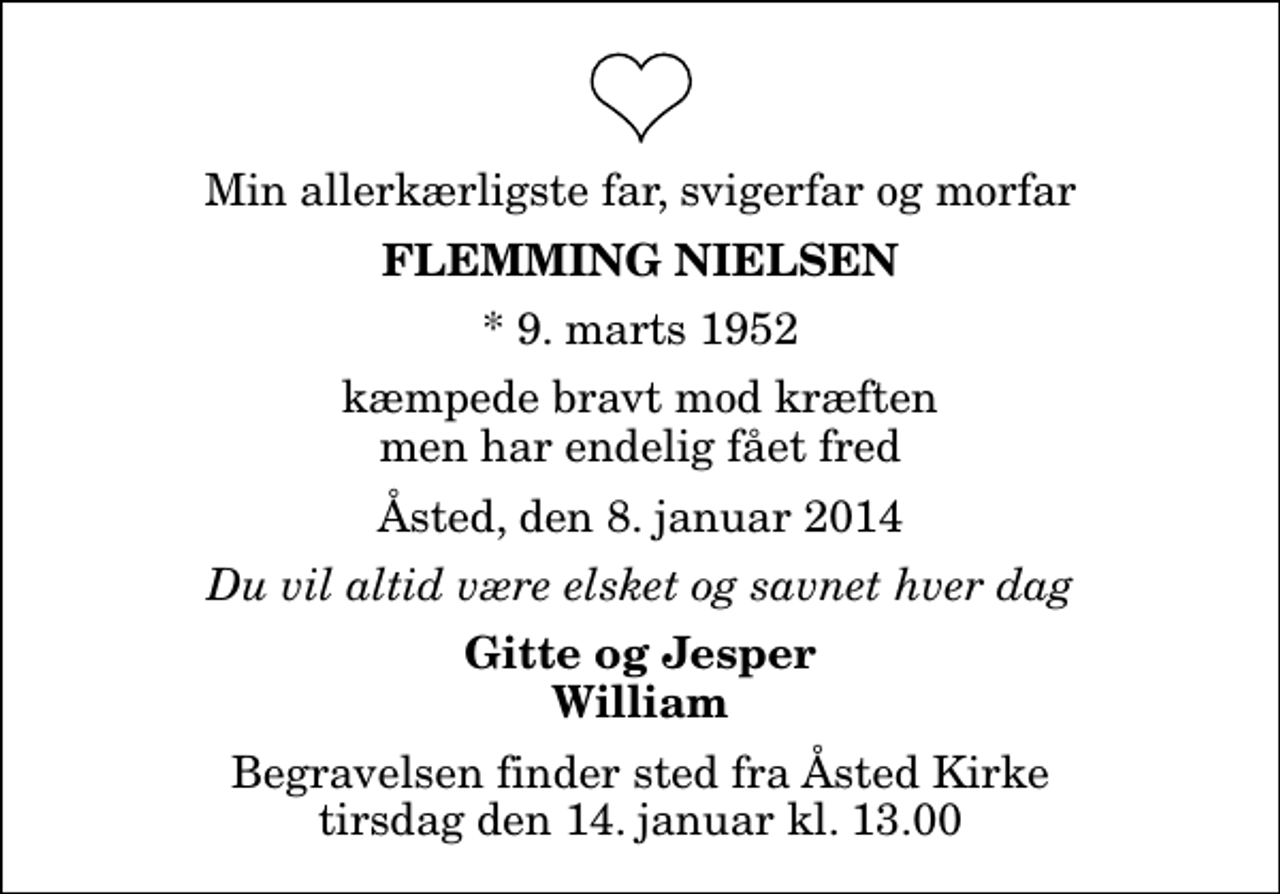 <p>Min allerkærligste far, svigerfar og morfar<br />Flemming Nielsen<br />* 9. marts 1952<br />kæmpede bravt mod kræften men har endelig fået fred<br />Åsted, den 8. januar 2014<br />Du vil altid være elsket og savnet hver dag<br />Gitte og Jesper William<br />Begravelsen finder sted fra Åsted Kirke tirsdag den 14. januar kl. 13.00</p>