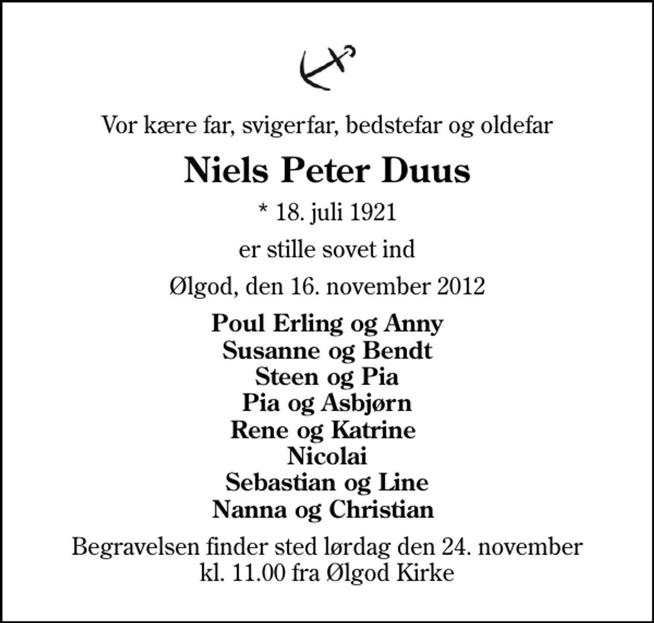 <p>Vor kære far, svigerfar, bedstefar og oldefar<br />Niels Peter Duus<br />* 18. juli 1921<br />er stille sovet ind<br />Ølgod, den 16. november 2012<br />Poul Erling og Anny Susanne og Bendt Steen og Pia Pia og Asbjørn Rene og Katrine Nicolai Sebastian og Line Nanna og Christian<br />Begravelsen finder sted lørdag den 24. november kl. 11.00 fra Ølgod Kirke</p>