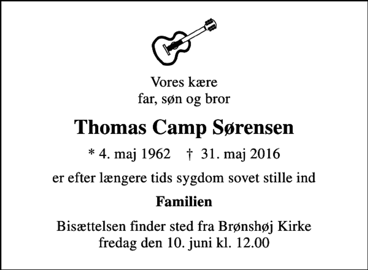 <p>Vores kære far, søn og bror<br />Thomas Camp Sørensen<br />* 4. maj 1962 ✝ 31. maj 2016<br />er efter længere tids sygdom sovet stille ind<br />Familien<br />Bisættelsen finder sted fra Brønshøj Kirke fredag den 10. juni kl. 12.00</p>