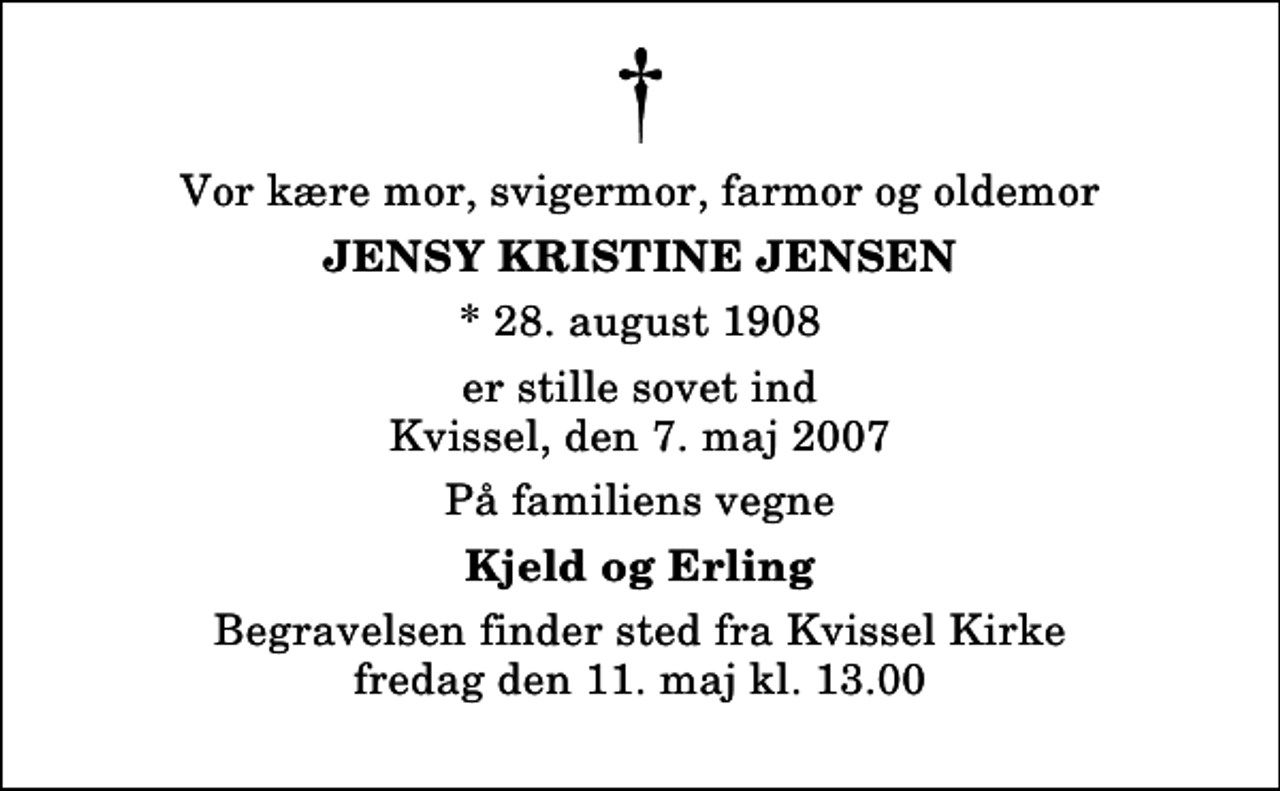 <p>Vor kære mor, svigermor, farmor og oldemor<br />Jensy Kristine Jensen<br />* 28. august 1908<br />er stille sovet ind Kvissel, den 7. maj 2007<br />På familiens vegne<br />Kjeld og Erling<br />Begravelsen finder sted fra Kvissel Kirke fredag den 11. maj kl. 13.00</p>