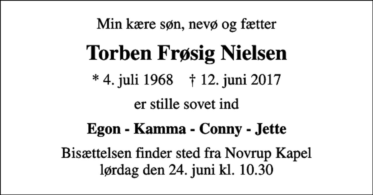 <p>Min kære søn, nevø og fætter<br />Torben Frøsig Nielsen<br />* 4. juli 1968 ✝ 12. juni 2017<br />er stille sovet ind<br />Egon - Kamma - Conny - Jette<br />Bisættelsen finder sted fra Novrup Kapel lørdag den 24. juni kl. 10.30</p>