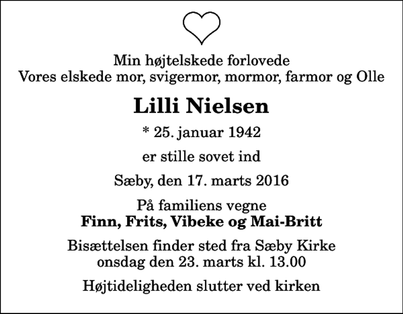 <p>Min højtelskede forlovede Vores elskede mor, svigermor, mormor, farmor og Olle<br />Lilli Nielsen<br />* 25. januar 1942<br />er stille sovet ind<br />Sæby, den 17. marts 2016<br />På familiens vegne<br />Finn, Frits, Vibeke og Mai-Britt<br />Bisættelsen finder sted fra Sæby Kirke onsdag den 23. marts kl. 13.00 Højtideligheden slutter ved kirken</p>