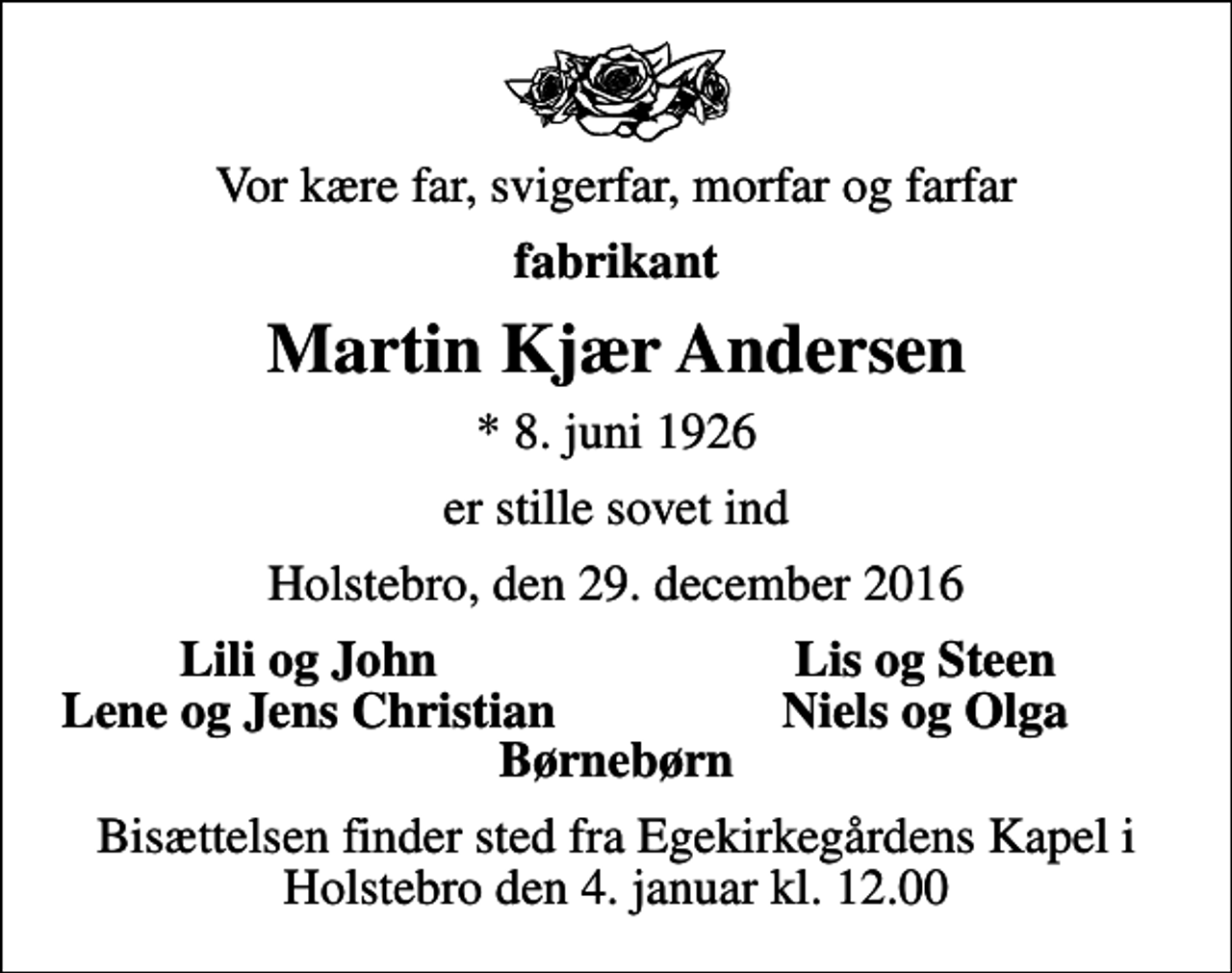 <p>Vor kære far, svigerfar, morfar og farfar<br />fabrikant<br />Martin Kjær Andersen<br />* 8. juni 1926<br />er stille sovet ind<br />Holstebro, den 29. december 2016<br />Lili og John<br />Lis og Steen<br />Lene og Jens Christian<br />Niels og Olga<br />Bisættelsen finder sted fra Egekirkegårdens Kapel i Holstebro den 4. januar kl. 12.00</p>