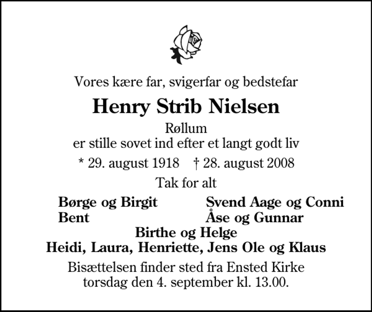 <p>Vores kære far, svigerfar og bedstefar<br />Henry Strib Nielsen<br />Røllum er stille sovet ind efter et langt godt liv<br />* 29. august 1918 ✝ 28. august 2008<br />Tak for alt<br />Børge og Birgit<br />Svend Aage og Conni<br />Bent<br />Åse og Gunnar<br />Bisættelsen finder sted fra Ensted Kirke torsdag den 4. september kl. 13.00</p>