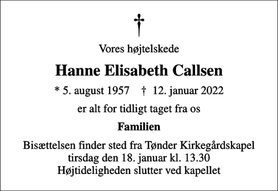 <p>Vores højtelskede<br />Hanne Elisabeth Callsen<br />* 5. august 1957 ✝ 12. januar 2022<br />er alt for tidligt taget fra os<br />Familien<br />Bisættelsen finder sted fra Tønder Kirkegårdskapel tirsdag den 18. januar kl. 13.30 Højtideligheden slutter ved kapellet</p>