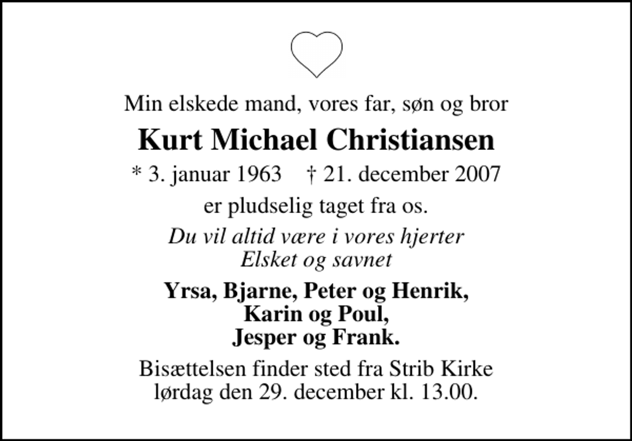 <p>Min elskede mand, vores kære far, søn og bror<br />Kurt Michael Christiansen<br />Mik<br />* 4. januar 1963 ✝ 20. december 2007<br />er pludselig taget fra os.<br />Du vil altid være i vores hjerter Elsket og savnet<br />Yrsa, Bjarne, Peter og Henrik, Karin og Paul, Jesper og Frank.<br />Bisættelsen finder sted fra Strib Kirke lørdag den 29. december kl. 13.00</p>
