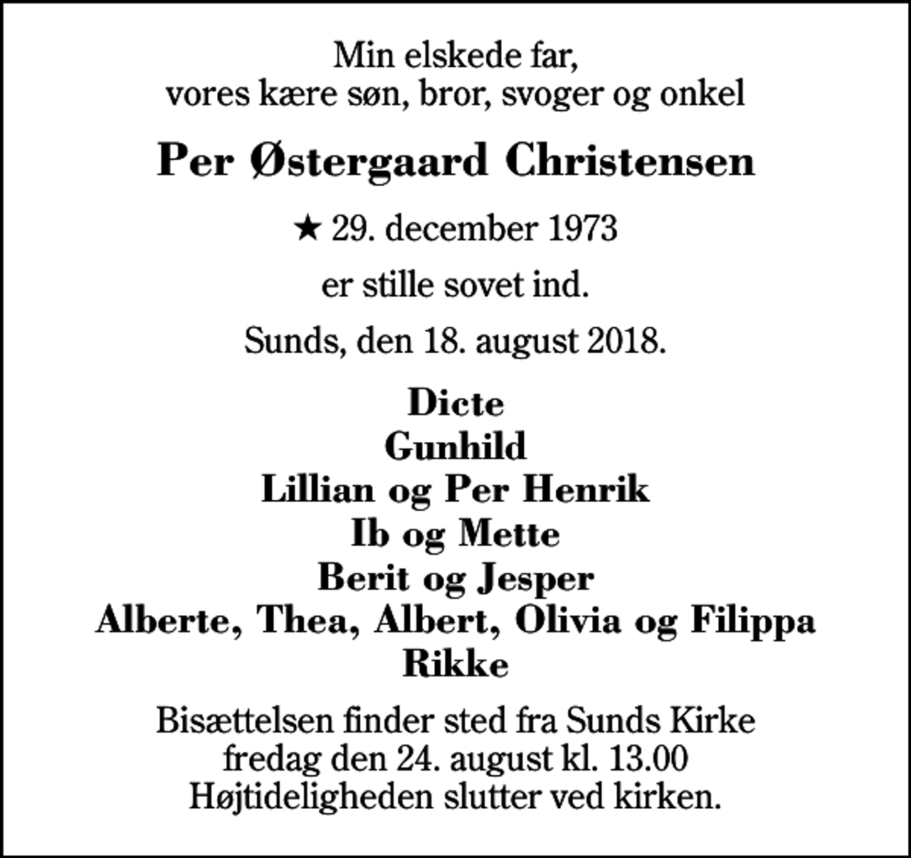 <p>Min elskede far, vores kære søn, bror, svoger og onkel<br />Per Østergaard Christensen<br />* 29. december 1973<br />er stille sovet ind.<br />Sunds, den 18. august 2018.<br />Dicte Gunhild Lillian og Per Henrik Ib og Mette Berit og Jesper Alberte, Thea, Albert, Olivia og Filippa Rikke<br />Bisættelsen finder sted fra Sunds Kirke fredag den 24. august kl. 13.00 Højtideligheden slutter ved kirken.</p>