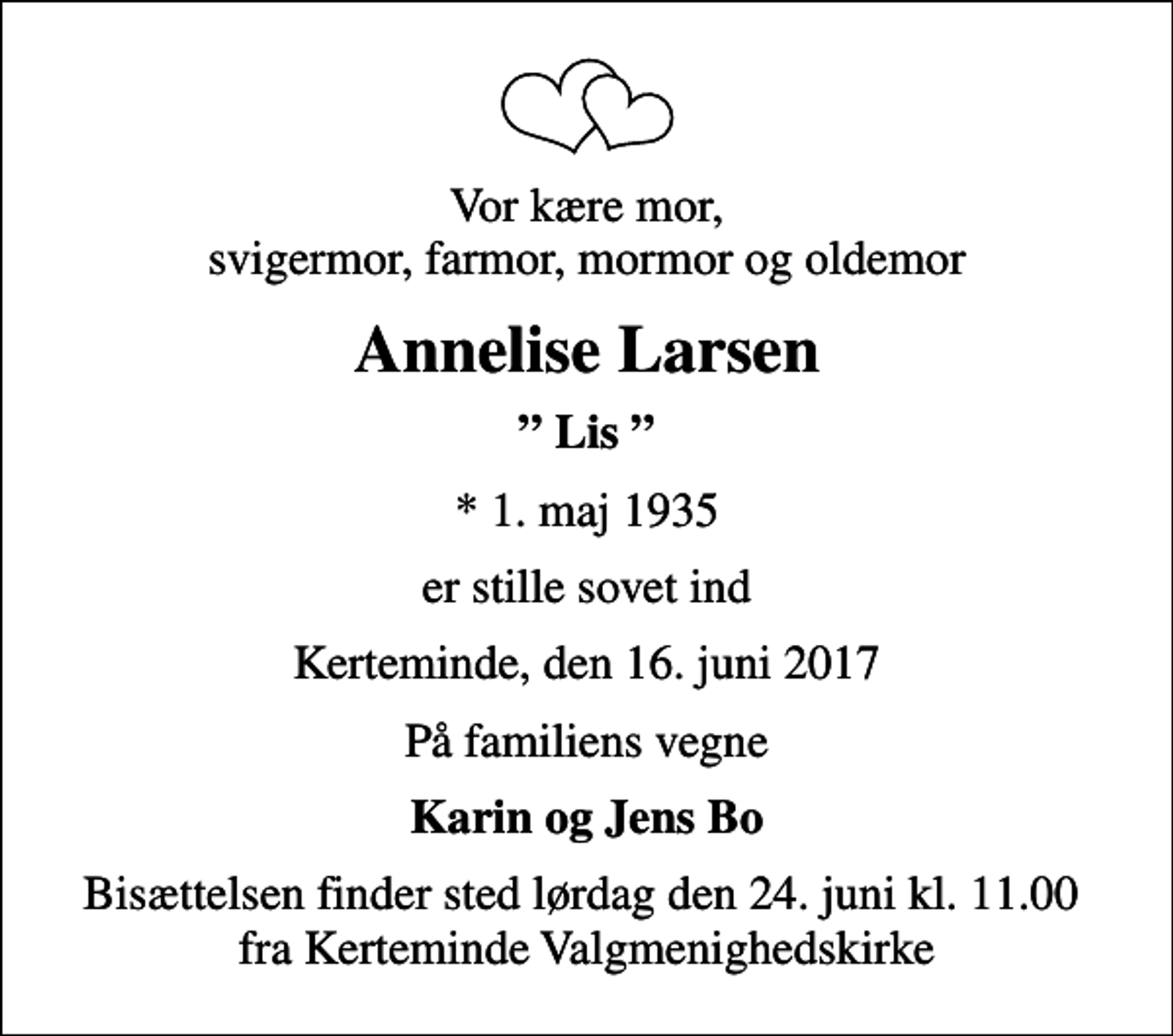 <p>Vor kære mor, svigermor, farmor, mormor og oldemor<br />Annelise Larsen<br />Lis<br />* 1. maj 1935<br />er stille sovet ind<br />Kerteminde, den 16. juni 2017<br />På familiens vegne<br />Karin og Jens Bo<br />Bisættelsen finder sted lørdag den 24. juni kl. 11.00 fra Kerteminde Valgmenighedskirke</p>