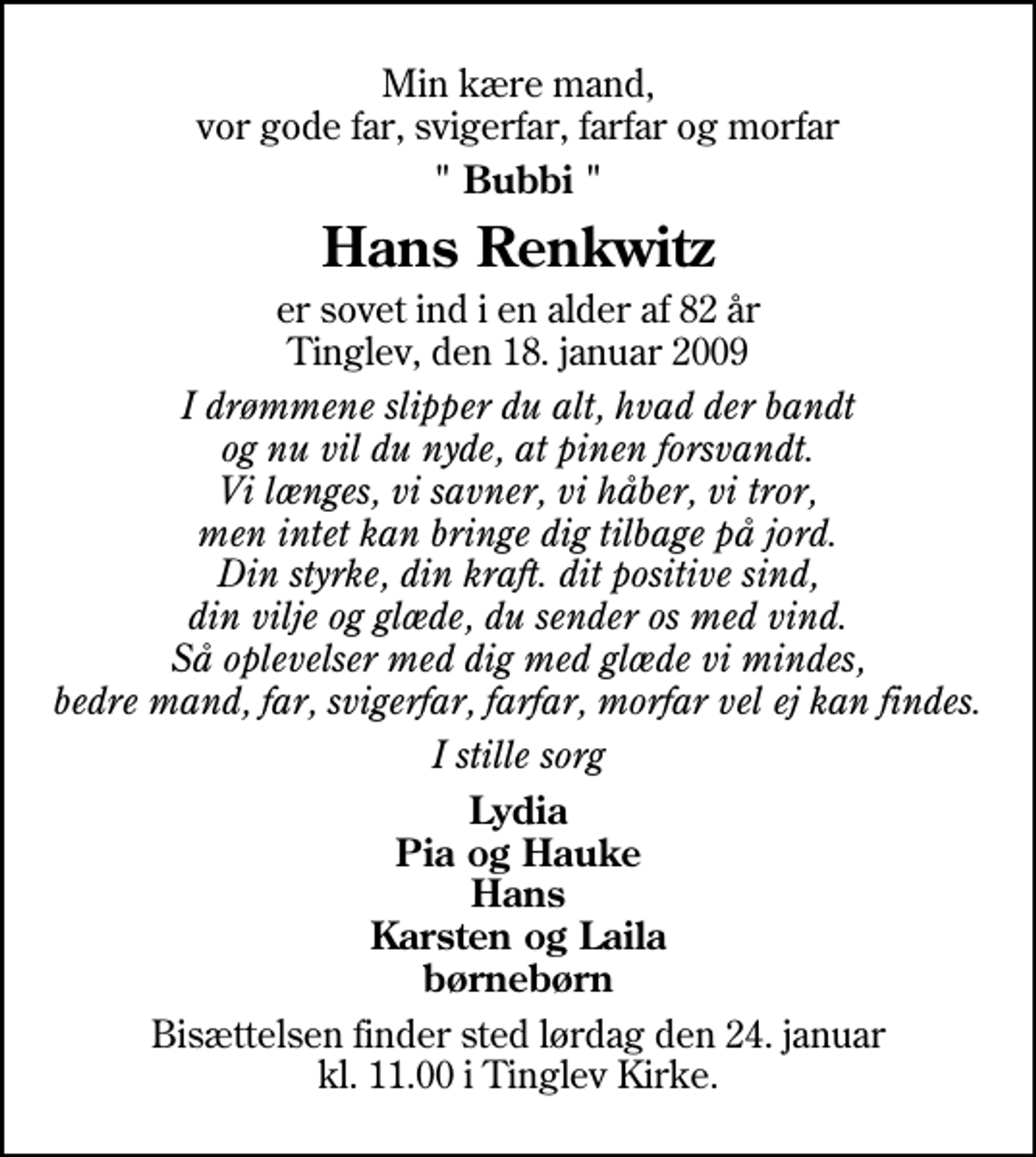 <p>Min kære mand, vor gode far, svigerfar, farfar og morfar<br />" Bubbi "<br />Hans Renkwitz<br />er sovet ind i en alder af 82 år Tinglev, den 18. januar 2009<br />I drømmene slipper du alt, hvad der bandt og nu vil du nyde, at pinen forsvandt. Vi længes, vi savner, vi håber, vi tror, men intet kan bringe dig tilbage på jord. Din styrke, din kraft. dit positive sind, din vilje og glæde, du sender os med vind. Så oplevelser med dig med glæde vi mindes, bedre mand, far, svigerfar, farfar, morfar vel ej kan findes.<br />I stille sorg<br />Lydia Pia og Hauke Hans Karsten og Laila børnebørn<br />Bisættelsen finder sted lørdag den 24. januar kl. 11.00 i Tinglev Kirke</p>