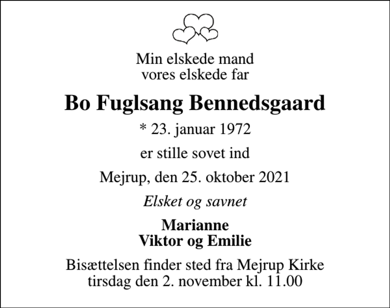<p>Min elskede mand vores elskede far<br />Bo Fuglsang Bennedsgaard<br />* 23. januar 1972<br />er stille sovet ind<br />Mejrup, den 25. oktober 2021<br />Elsket og savnet<br />Marianne Viktor og Emilie<br />Bisættelsen finder sted fra Mejrup Kirke tirsdag den 2. november kl. 11.00</p>