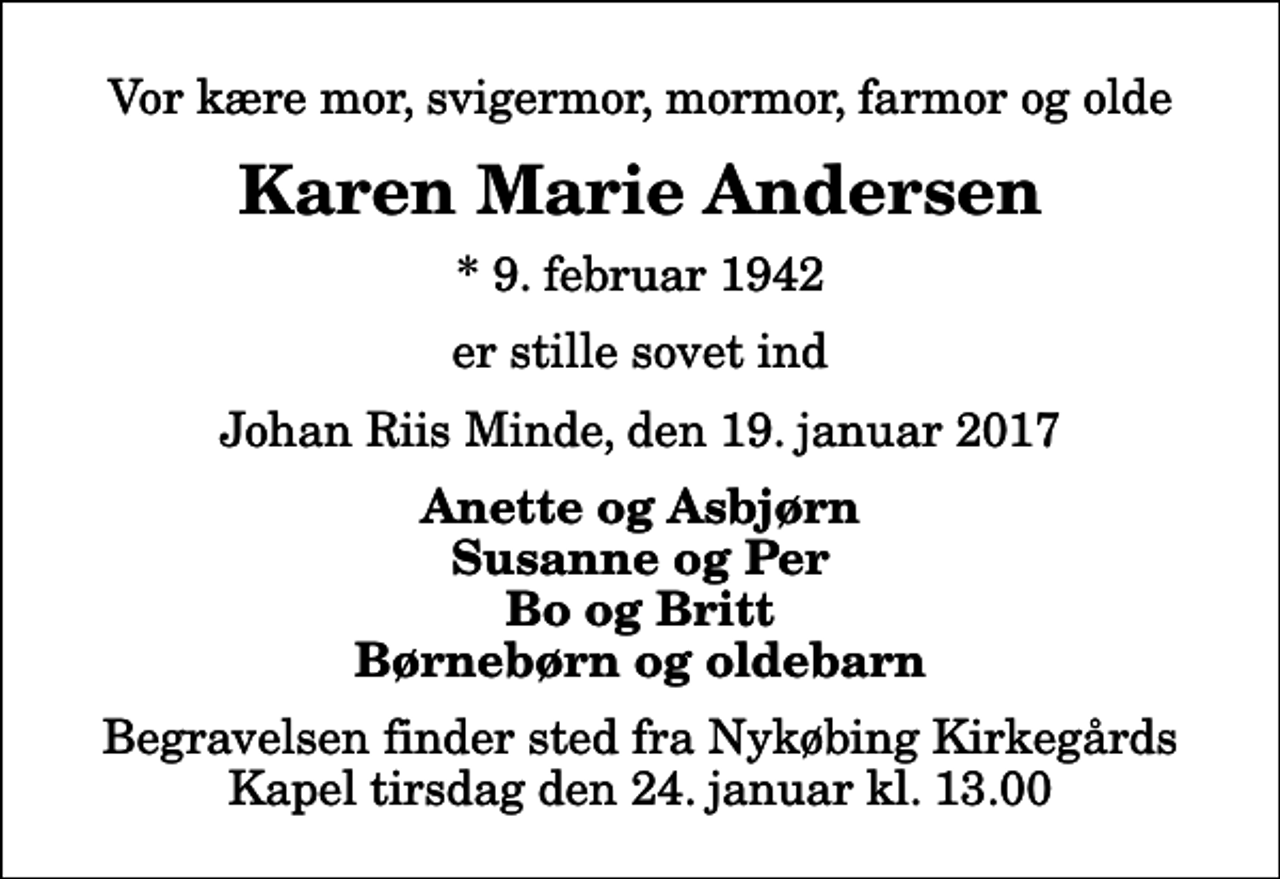 <p>Vor kære mor, svigermor, mormor, farmor og olde<br />Karen Marie Andersen<br />* 9. februar 1942<br />er stille sovet ind<br />Johan Riis Minde, den 19. januar 2017<br />Anette og Asbjørn Susanne og Per Bo og Britt Børnebørn og oldebarn<br />Begravelsen finder sted fra Nykøbing Kirkegårds Kapel tirsdag den 24. januar kl. 13.00</p>