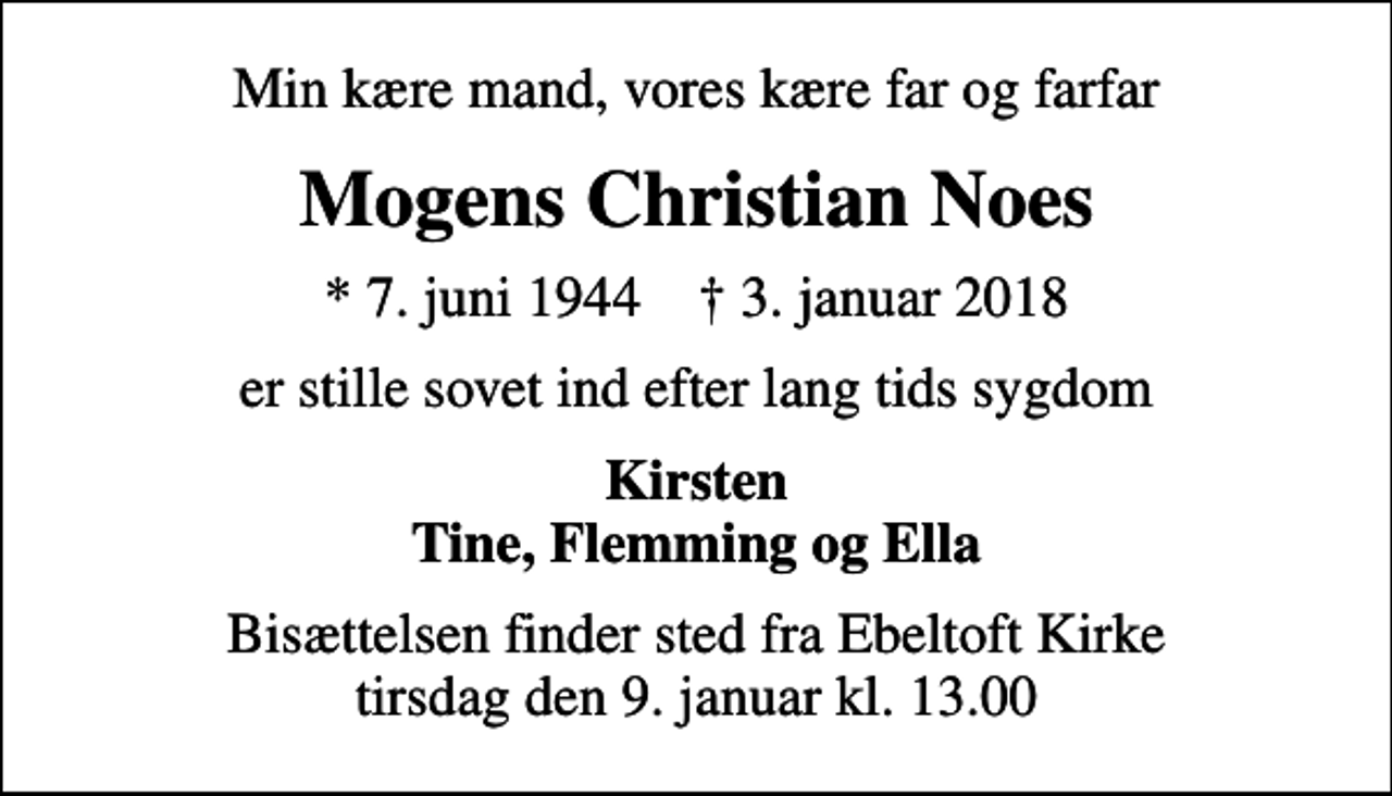 <p>Min kære mand, vores kære far og farfar<br />Mogens Christian Noes<br />* 7. juni 1944 ✝ 3. januar 2018<br />er stille sovet ind efter lang tids sygdom<br />Kirsten Tine, Flemming og Ella<br />Bisættelsen finder sted fra Ebeltoft Kirke tirsdag den 9. januar kl. 13.00</p>