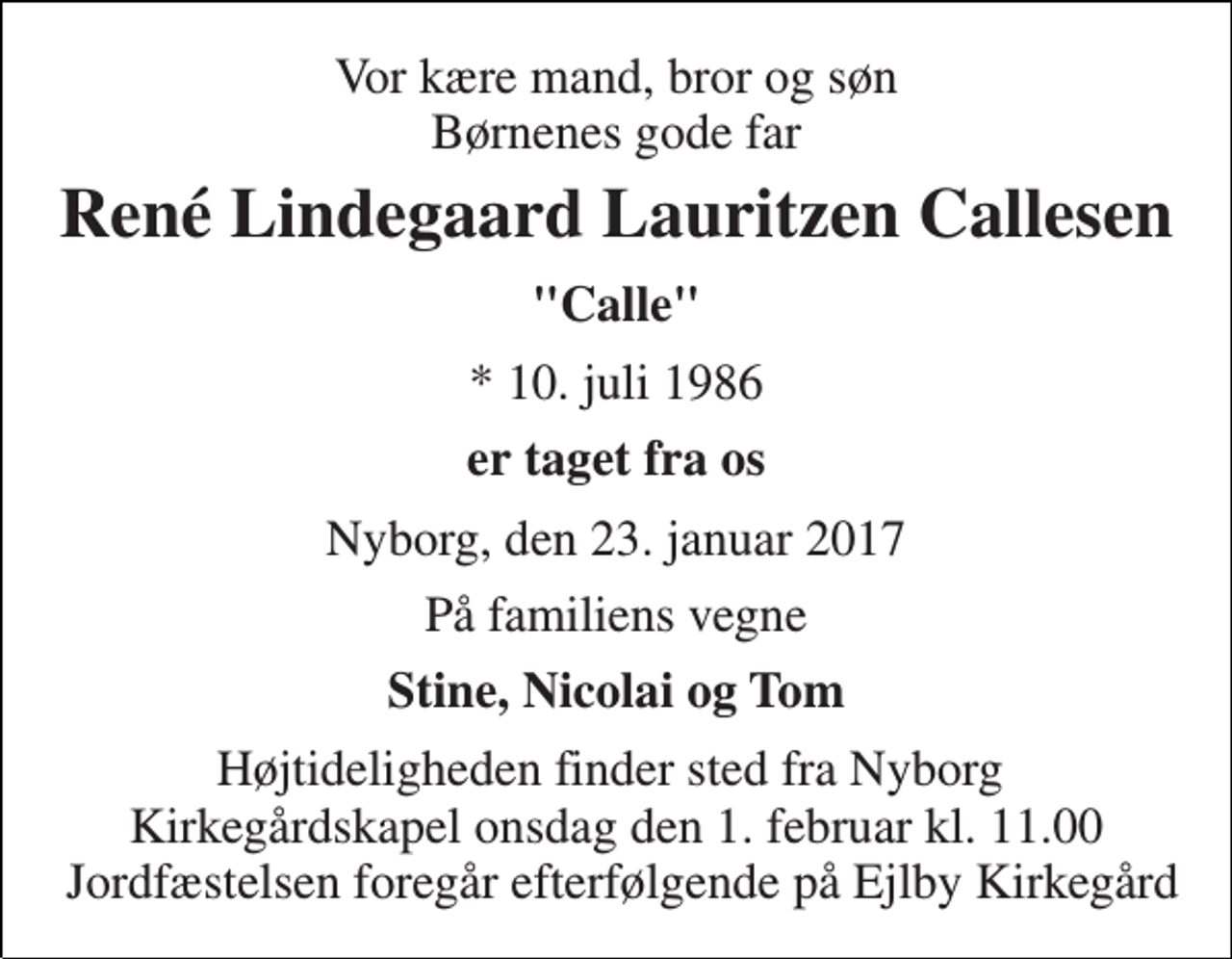 <p>Vor kære mand, bror og søn Børnenes gode far<br />René Lindegaard Lauritzen Callesen<br />"Calle"<br />* 10. juli 1986<br />er taget fra os<br />Nyborg, den 23. januar 2017<br />På familiens vegne<br />Stine, Nicolai og Tom<br />Højtideligheden finder sted fra Nyborg Kirkegårdskapel onsdag den 1. februar kl. 11.00 Jordfæstelsen foregår efterfølgende på Ejlby Kirkegård</p>
