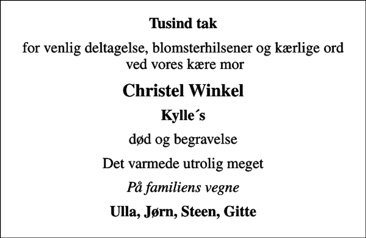 <p>Tusind tak<br />for venlig deltagelse, blomsterhilsener og kærlige ord ved vores kære mor<br />Christel Winkel<br />Kylle´s<br />død og begravelse<br />Det varmede utrolig meget<br />På familiens vegne<br />Ulla, Jørn, Steen, Gitte</p>