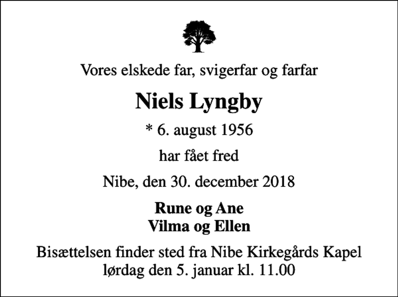 <p>Vores elskede far, svigerfar og farfar<br />Niels Lyngby<br />* 6. august 1956<br />har fået fred<br />Nibe, den 30. december 2018<br />Rune og Ane Vilma og Ellen<br />Bisættelsen finder sted fra Nibe Kirkegårds Kapel lørdag den 5. januar kl. 11.00</p>