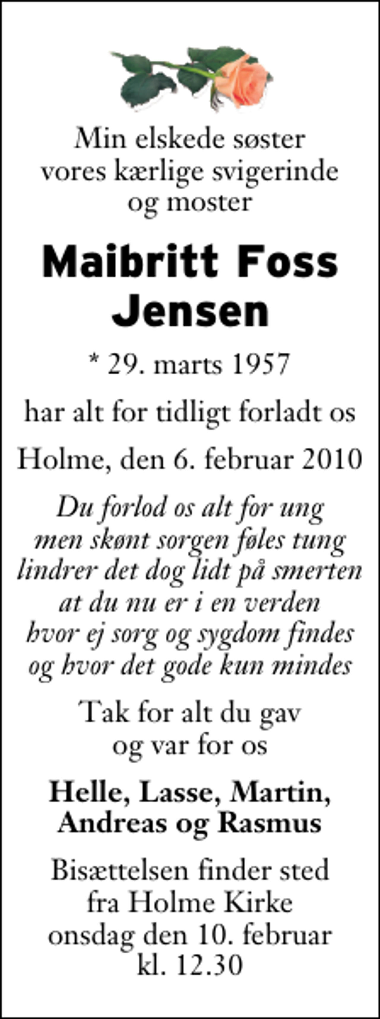 <p>Min elskede søster vores kærlige svigerinde og moster<br />Maibritt Foss Jensen<br />* 29. marts 1957<br />har alt for tidligt forladt os<br />Holme, den 6. februar 2010<br />Du forlod os alt for ung men skønt sorgen føles tung lindrer det dog lidt på smerten at du nu er i en verden hvor ej sorg og sygdom findes og hvor det gode kun mindes<br />Tak for alt du gav og var for os<br />Helle, Lasse, Martin, Andreas og Rasmus<br />Bisættelsen finder sted fra Holme Kirke onsdag den 10. februar kl. 12.30</p>